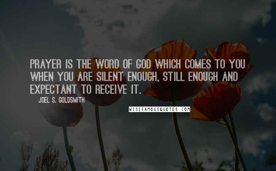 Joel S. Goldsmith Quotes: Prayer is the Word of God which comes to you when you are silent enough, still enough and expectant to receive it.