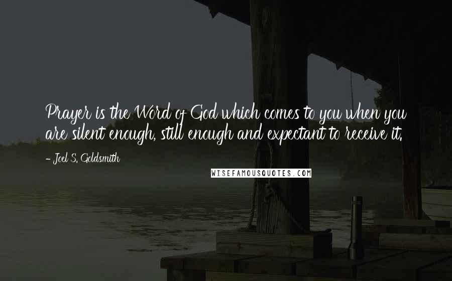 Joel S. Goldsmith Quotes: Prayer is the Word of God which comes to you when you are silent enough, still enough and expectant to receive it.