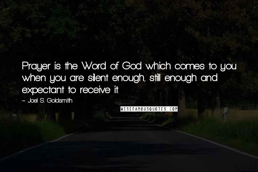 Joel S. Goldsmith Quotes: Prayer is the Word of God which comes to you when you are silent enough, still enough and expectant to receive it.