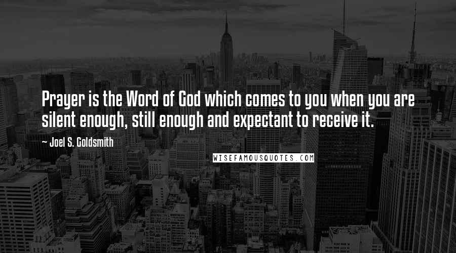 Joel S. Goldsmith Quotes: Prayer is the Word of God which comes to you when you are silent enough, still enough and expectant to receive it.