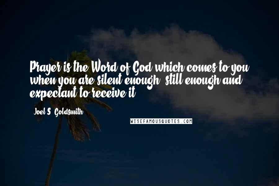 Joel S. Goldsmith Quotes: Prayer is the Word of God which comes to you when you are silent enough, still enough and expectant to receive it.