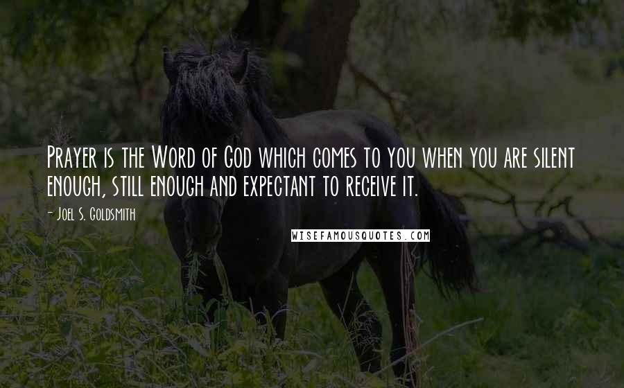 Joel S. Goldsmith Quotes: Prayer is the Word of God which comes to you when you are silent enough, still enough and expectant to receive it.