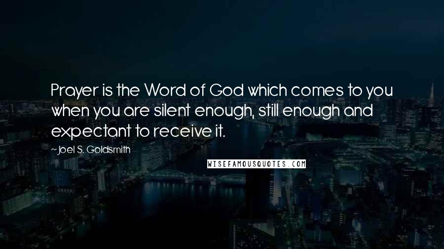 Joel S. Goldsmith Quotes: Prayer is the Word of God which comes to you when you are silent enough, still enough and expectant to receive it.