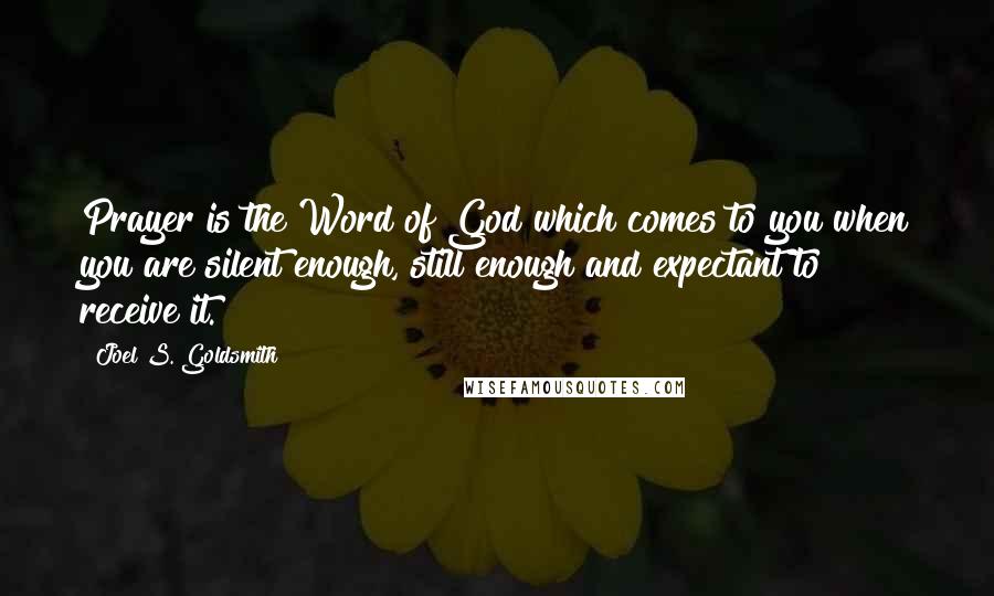 Joel S. Goldsmith Quotes: Prayer is the Word of God which comes to you when you are silent enough, still enough and expectant to receive it.