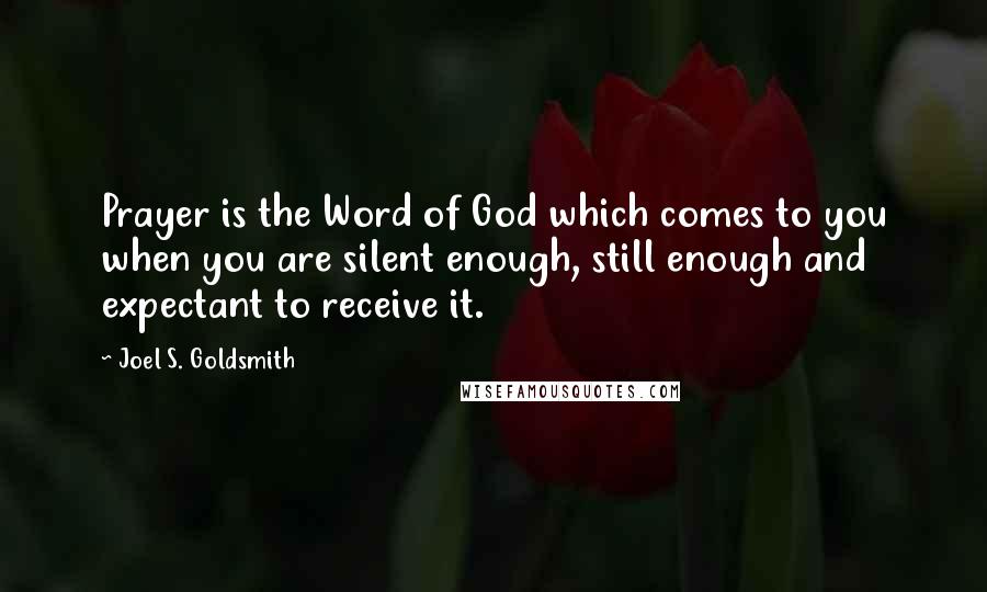 Joel S. Goldsmith Quotes: Prayer is the Word of God which comes to you when you are silent enough, still enough and expectant to receive it.