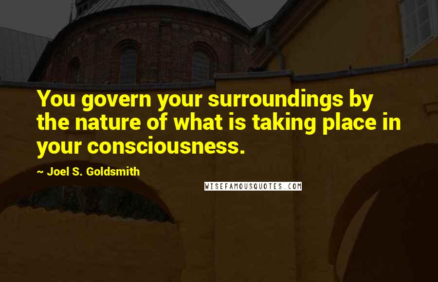 Joel S. Goldsmith Quotes: You govern your surroundings by the nature of what is taking place in your consciousness.