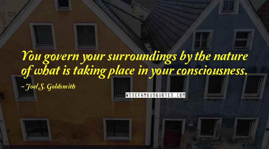 Joel S. Goldsmith Quotes: You govern your surroundings by the nature of what is taking place in your consciousness.