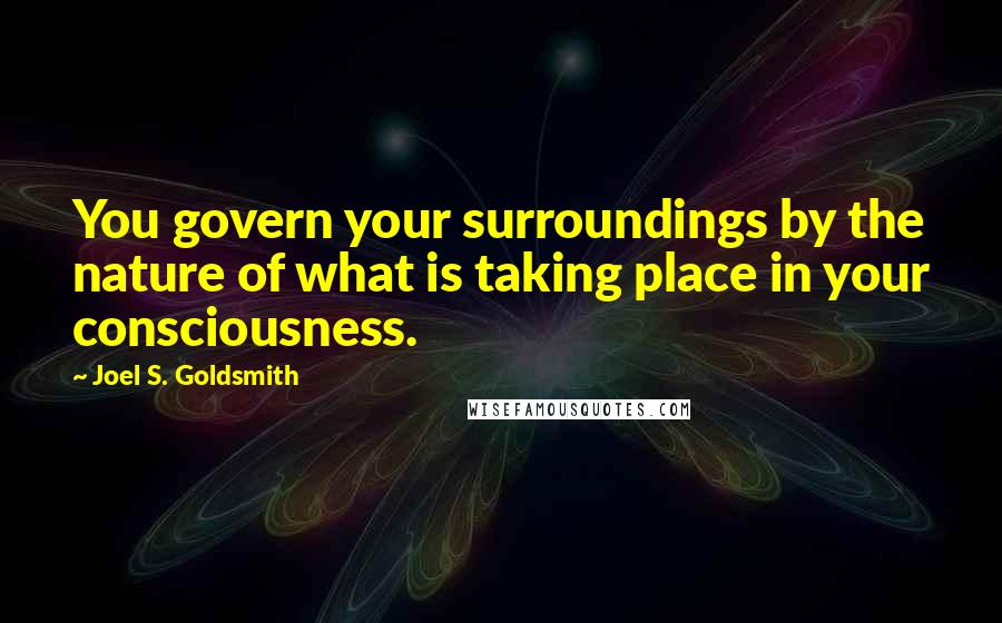 Joel S. Goldsmith Quotes: You govern your surroundings by the nature of what is taking place in your consciousness.