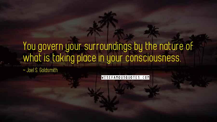 Joel S. Goldsmith Quotes: You govern your surroundings by the nature of what is taking place in your consciousness.