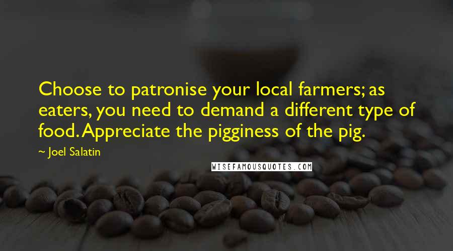 Joel Salatin Quotes: Choose to patronise your local farmers; as eaters, you need to demand a different type of food. Appreciate the pigginess of the pig.