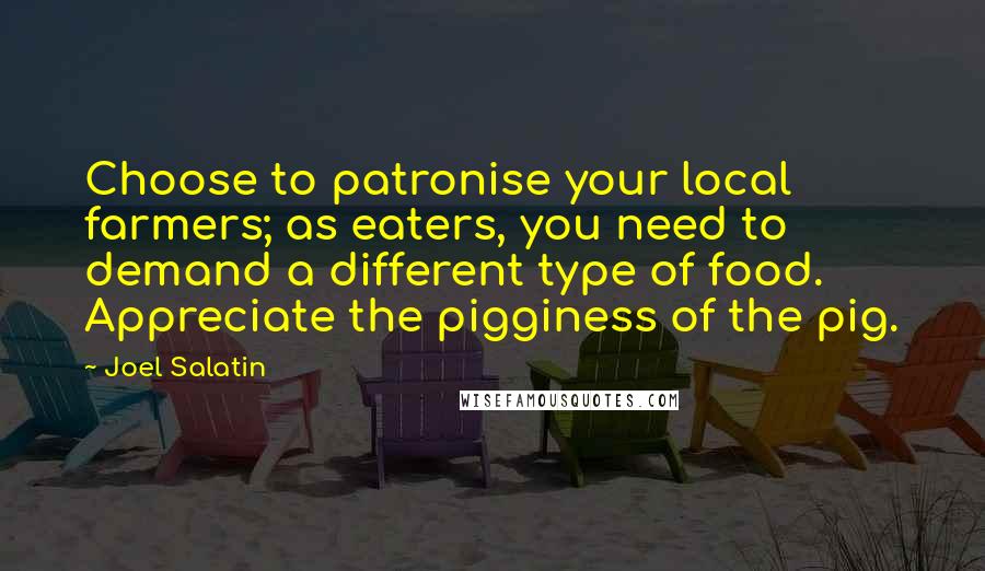 Joel Salatin Quotes: Choose to patronise your local farmers; as eaters, you need to demand a different type of food. Appreciate the pigginess of the pig.