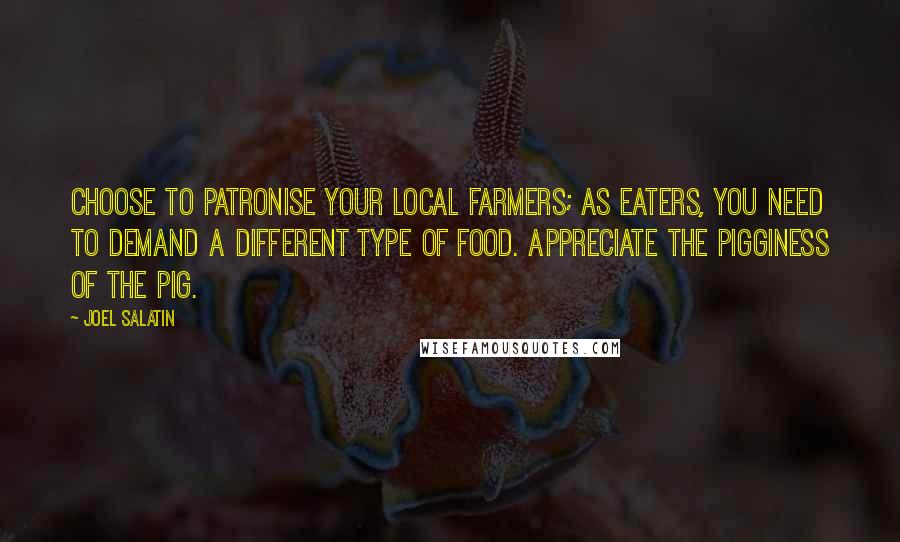 Joel Salatin Quotes: Choose to patronise your local farmers; as eaters, you need to demand a different type of food. Appreciate the pigginess of the pig.