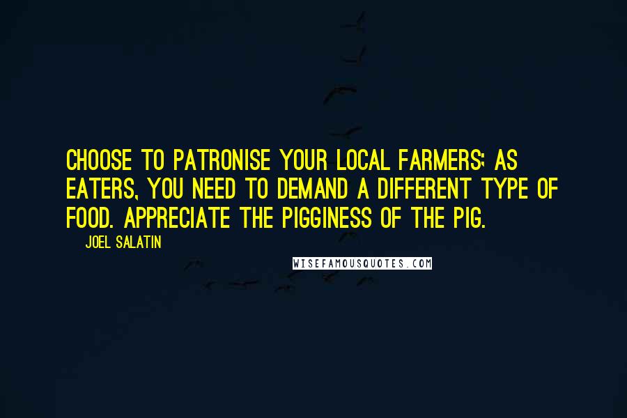 Joel Salatin Quotes: Choose to patronise your local farmers; as eaters, you need to demand a different type of food. Appreciate the pigginess of the pig.