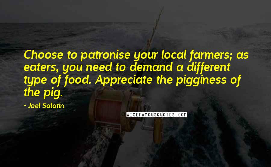 Joel Salatin Quotes: Choose to patronise your local farmers; as eaters, you need to demand a different type of food. Appreciate the pigginess of the pig.