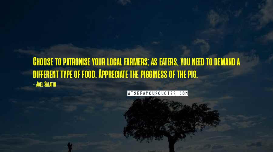 Joel Salatin Quotes: Choose to patronise your local farmers; as eaters, you need to demand a different type of food. Appreciate the pigginess of the pig.