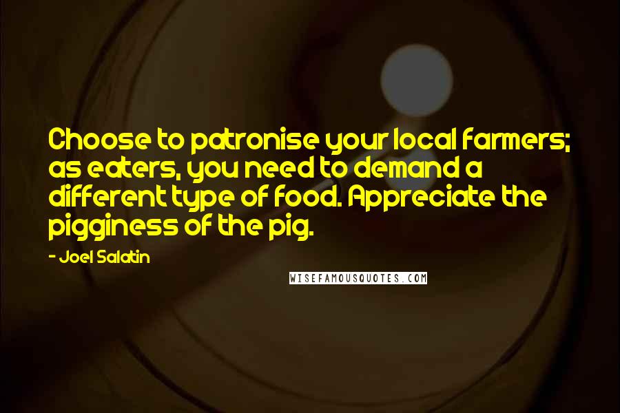 Joel Salatin Quotes: Choose to patronise your local farmers; as eaters, you need to demand a different type of food. Appreciate the pigginess of the pig.