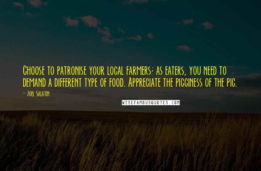 Joel Salatin Quotes: Choose to patronise your local farmers; as eaters, you need to demand a different type of food. Appreciate the pigginess of the pig.