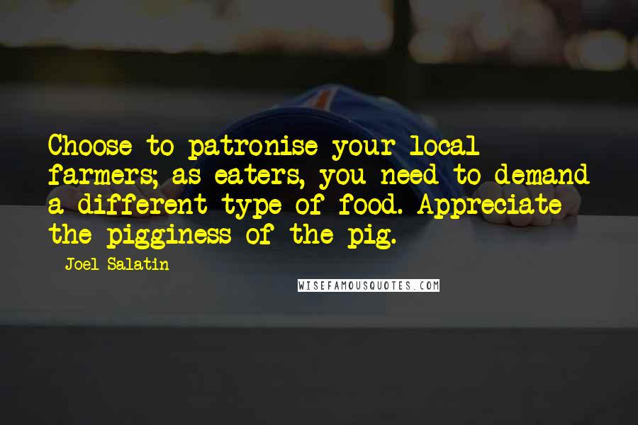 Joel Salatin Quotes: Choose to patronise your local farmers; as eaters, you need to demand a different type of food. Appreciate the pigginess of the pig.