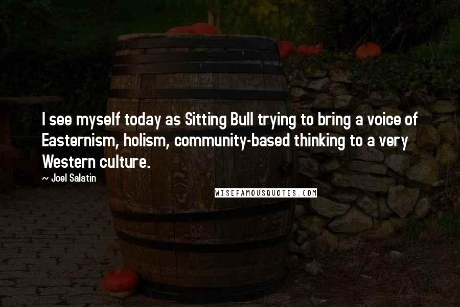 Joel Salatin Quotes: I see myself today as Sitting Bull trying to bring a voice of Easternism, holism, community-based thinking to a very Western culture.