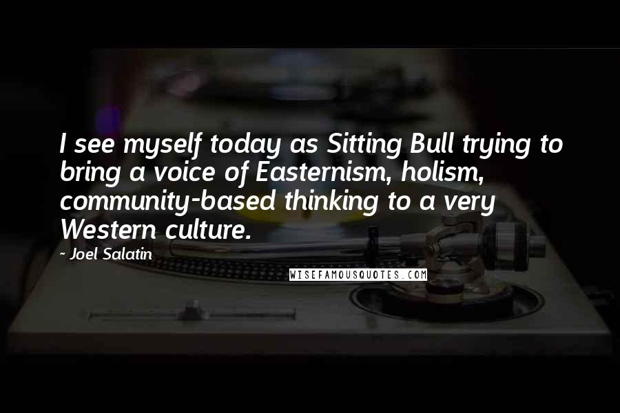 Joel Salatin Quotes: I see myself today as Sitting Bull trying to bring a voice of Easternism, holism, community-based thinking to a very Western culture.