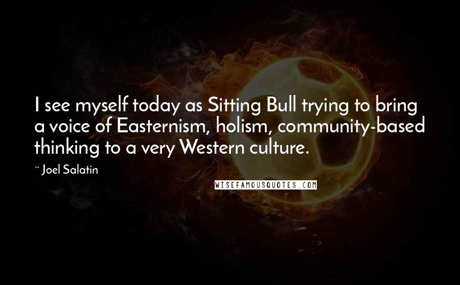 Joel Salatin Quotes: I see myself today as Sitting Bull trying to bring a voice of Easternism, holism, community-based thinking to a very Western culture.