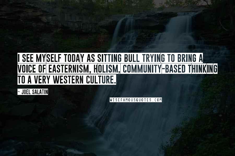 Joel Salatin Quotes: I see myself today as Sitting Bull trying to bring a voice of Easternism, holism, community-based thinking to a very Western culture.