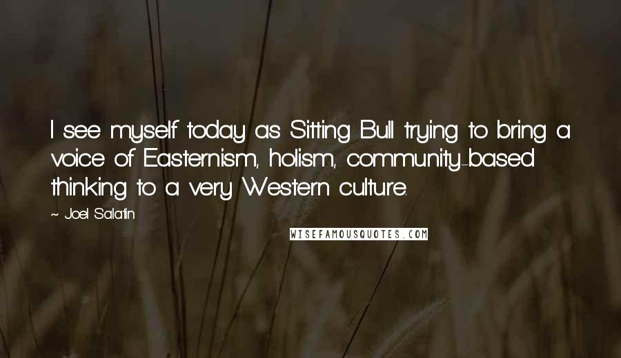 Joel Salatin Quotes: I see myself today as Sitting Bull trying to bring a voice of Easternism, holism, community-based thinking to a very Western culture.