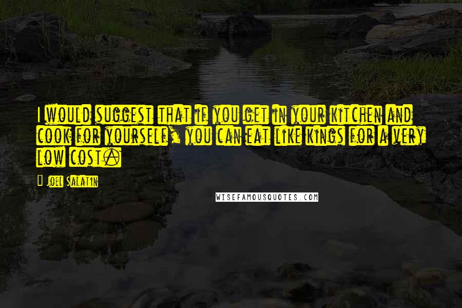 Joel Salatin Quotes: I would suggest that if you get in your kitchen and cook for yourself, you can eat like kings for a very low cost.