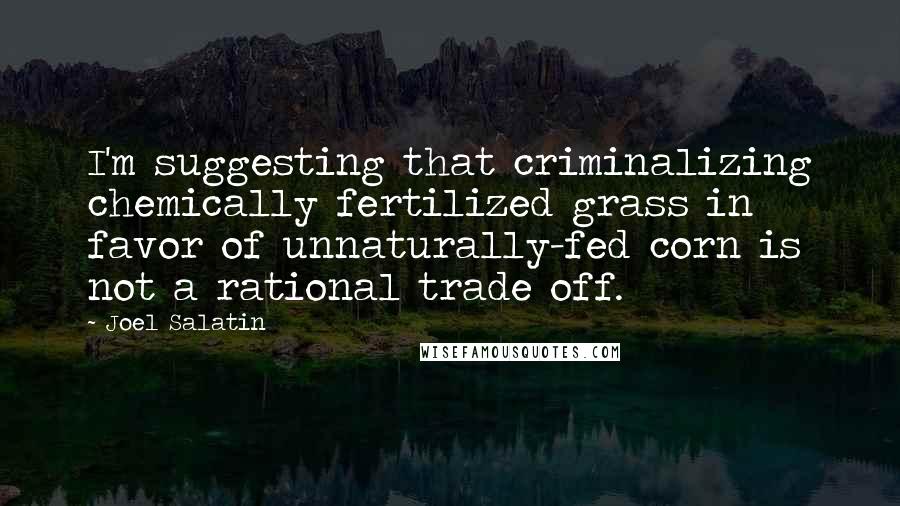 Joel Salatin Quotes: I'm suggesting that criminalizing chemically fertilized grass in favor of unnaturally-fed corn is not a rational trade off.