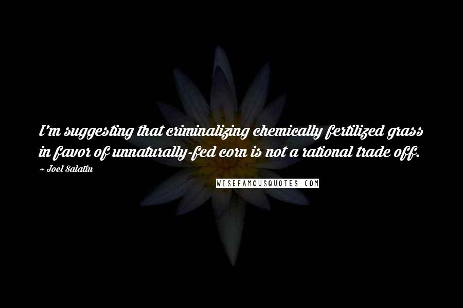 Joel Salatin Quotes: I'm suggesting that criminalizing chemically fertilized grass in favor of unnaturally-fed corn is not a rational trade off.