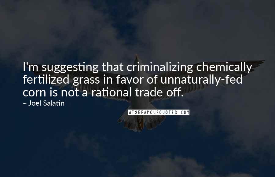 Joel Salatin Quotes: I'm suggesting that criminalizing chemically fertilized grass in favor of unnaturally-fed corn is not a rational trade off.