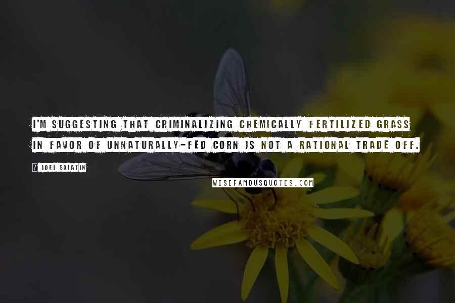 Joel Salatin Quotes: I'm suggesting that criminalizing chemically fertilized grass in favor of unnaturally-fed corn is not a rational trade off.