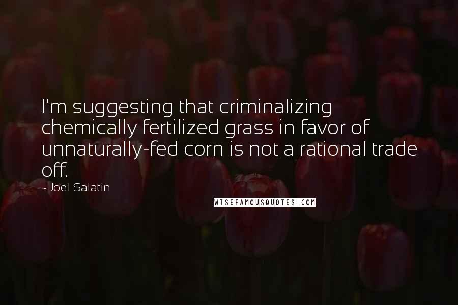 Joel Salatin Quotes: I'm suggesting that criminalizing chemically fertilized grass in favor of unnaturally-fed corn is not a rational trade off.