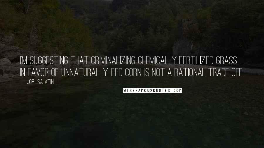 Joel Salatin Quotes: I'm suggesting that criminalizing chemically fertilized grass in favor of unnaturally-fed corn is not a rational trade off.