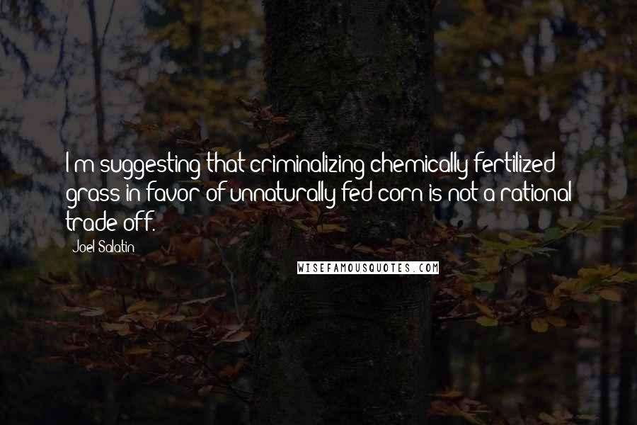 Joel Salatin Quotes: I'm suggesting that criminalizing chemically fertilized grass in favor of unnaturally-fed corn is not a rational trade off.