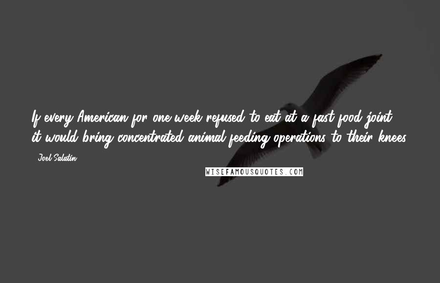 Joel Salatin Quotes: If every American for one week refused to eat at a fast-food joint, it would bring concentrated animal feeding operations to their knees.