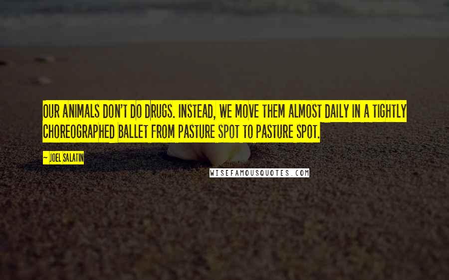 Joel Salatin Quotes: Our animals don't do drugs. Instead, we move them almost daily in a tightly choreographed ballet from pasture spot to pasture spot.