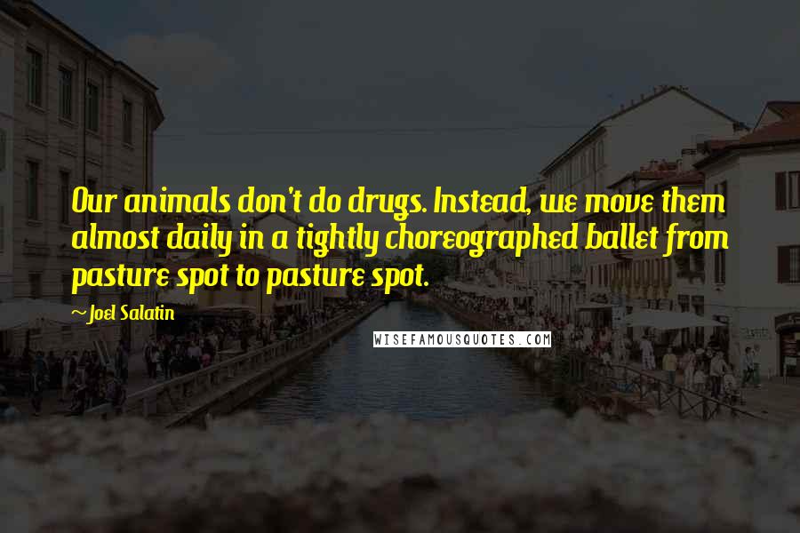 Joel Salatin Quotes: Our animals don't do drugs. Instead, we move them almost daily in a tightly choreographed ballet from pasture spot to pasture spot.
