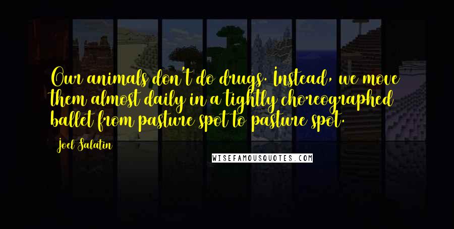 Joel Salatin Quotes: Our animals don't do drugs. Instead, we move them almost daily in a tightly choreographed ballet from pasture spot to pasture spot.