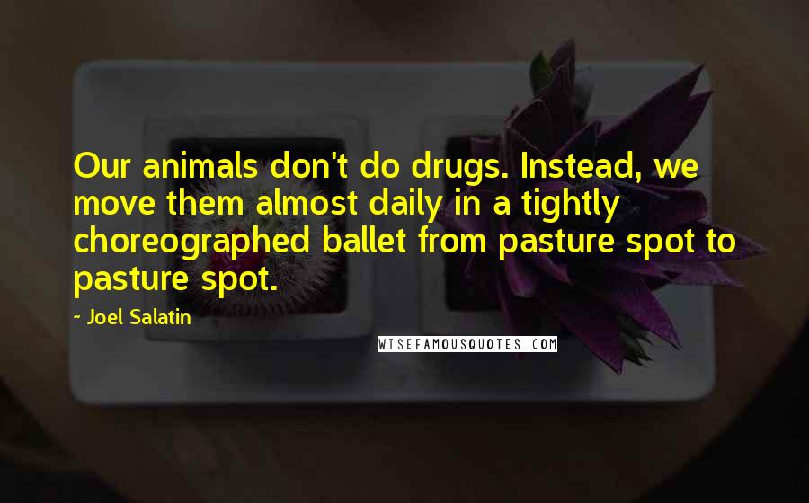 Joel Salatin Quotes: Our animals don't do drugs. Instead, we move them almost daily in a tightly choreographed ballet from pasture spot to pasture spot.
