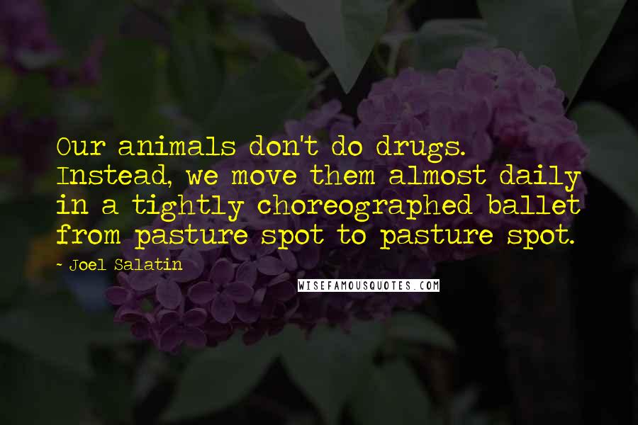 Joel Salatin Quotes: Our animals don't do drugs. Instead, we move them almost daily in a tightly choreographed ballet from pasture spot to pasture spot.