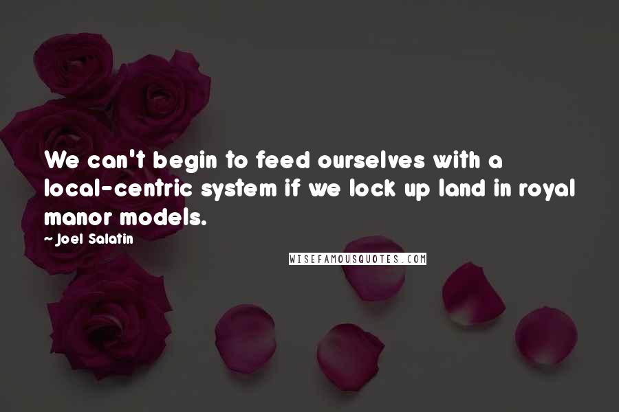 Joel Salatin Quotes: We can't begin to feed ourselves with a local-centric system if we lock up land in royal manor models.