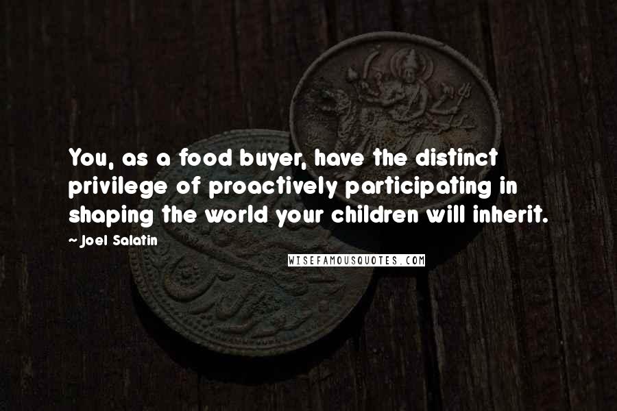 Joel Salatin Quotes: You, as a food buyer, have the distinct privilege of proactively participating in shaping the world your children will inherit.
