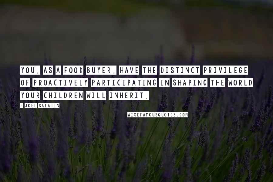 Joel Salatin Quotes: You, as a food buyer, have the distinct privilege of proactively participating in shaping the world your children will inherit.