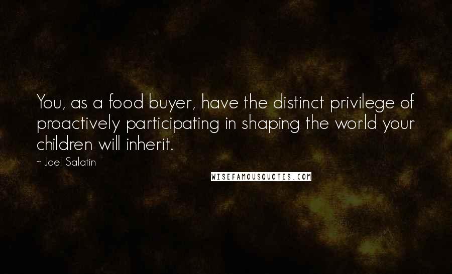 Joel Salatin Quotes: You, as a food buyer, have the distinct privilege of proactively participating in shaping the world your children will inherit.
