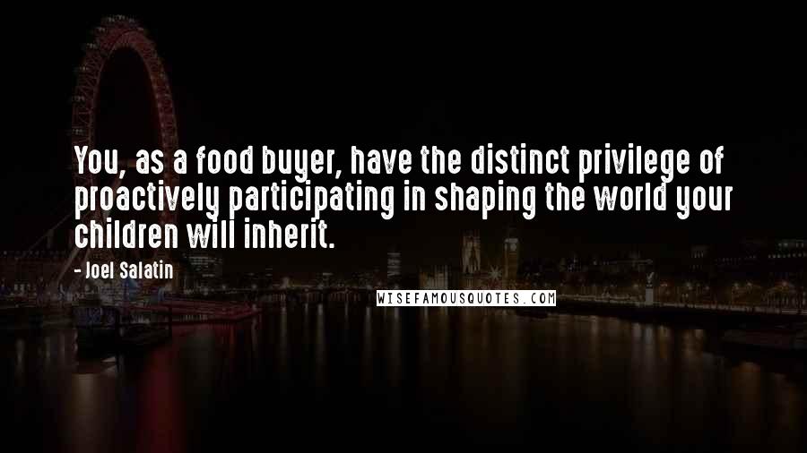 Joel Salatin Quotes: You, as a food buyer, have the distinct privilege of proactively participating in shaping the world your children will inherit.