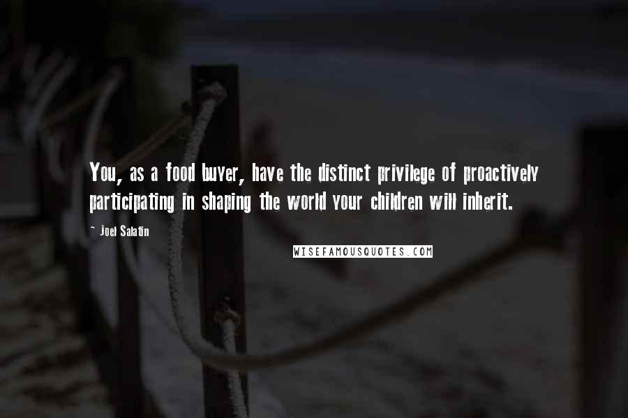 Joel Salatin Quotes: You, as a food buyer, have the distinct privilege of proactively participating in shaping the world your children will inherit.