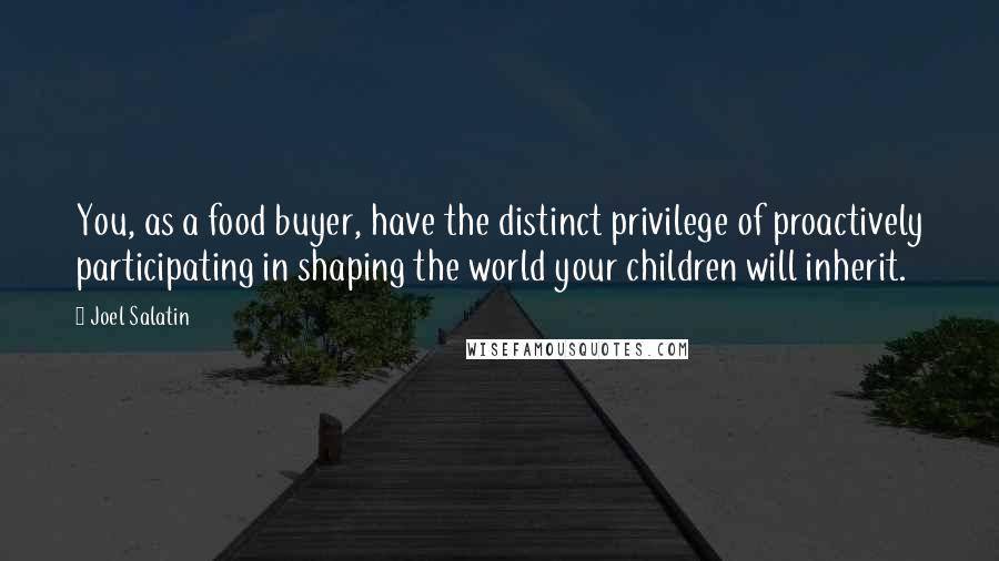 Joel Salatin Quotes: You, as a food buyer, have the distinct privilege of proactively participating in shaping the world your children will inherit.