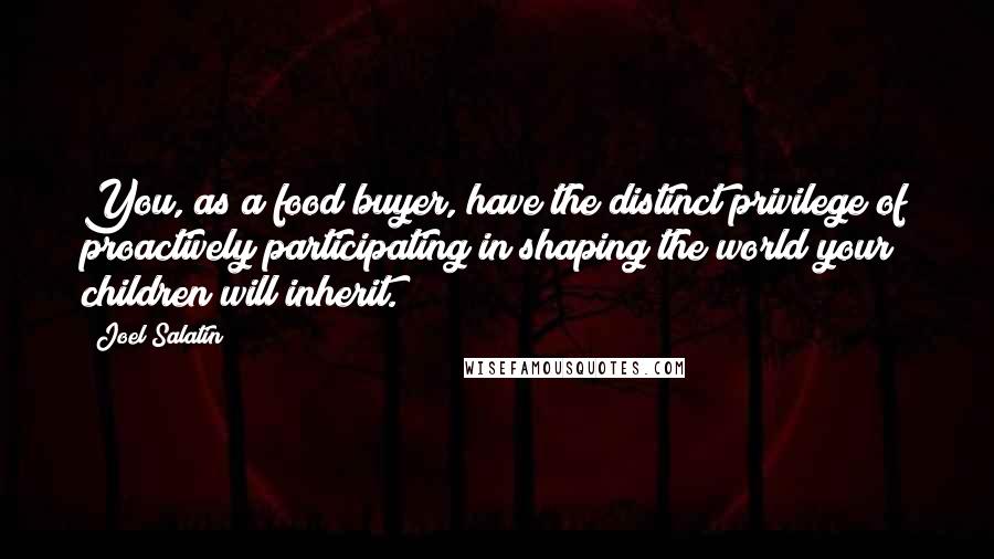 Joel Salatin Quotes: You, as a food buyer, have the distinct privilege of proactively participating in shaping the world your children will inherit.