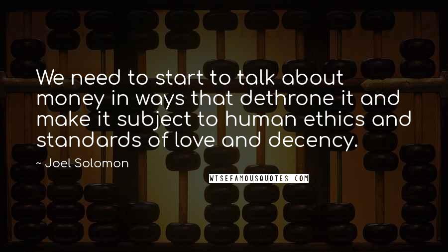 Joel Solomon Quotes: We need to start to talk about money in ways that dethrone it and make it subject to human ethics and standards of love and decency.